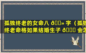 孤独终老的女命八 🌻 字（孤独终老命格如果结婚生子 🐅 会怎么样）